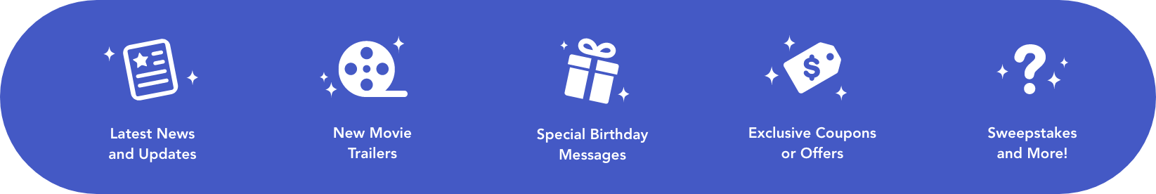 Latest News and Updates, New Movie Trailers, Special Birthday Messages, Exclusive Coupons or Offers, Sweepstakes, and more!